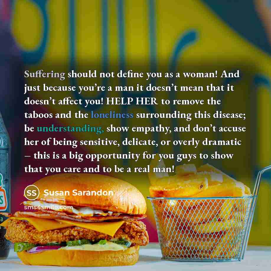 “Suffering should not define you as a woman! And just because you’re a man it doesn’t mean that it doesn’t affect you! HELP HER to remove the taboos and the loneliness surrounding this disease; be understanding, show empathy, and don’t accuse her of being sensitive, delicate, or overly dramatic –…” quote by Susan Sarandon
