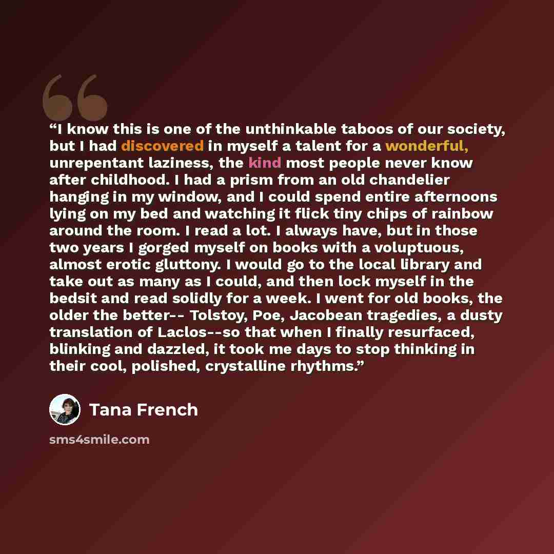 “I know this is one of the unthinkable taboos of our society, but I had discovered in myself a talent for a wonderful, unrepentant laziness, the kind most people never know after childhood. I had a prism from an old chandelier hanging in my window, and I could spend entire afternoons lying on my…” quote by Tana French