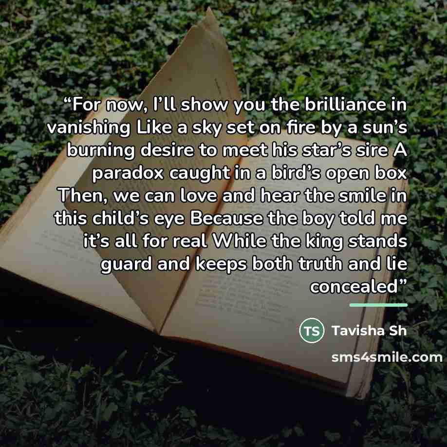 “For now, I’ll show you the brilliance in vanishing Like a sky set on fire by a sun’s burning desire to meet his star’s sire A paradox caught in a bird’s open box Then, we can love and hear the smile in this child’s eye Because the boy told me it’s all for real While the king stands guard and keeps…” quote by Tavisha Sh