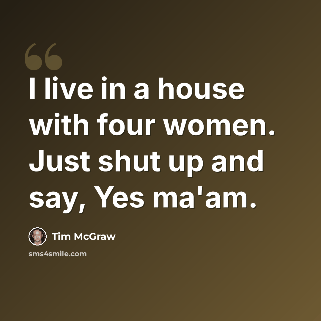 “I live in a house with four women. Just shut up and say, Yes ma'am.” quote by Tim McGraw