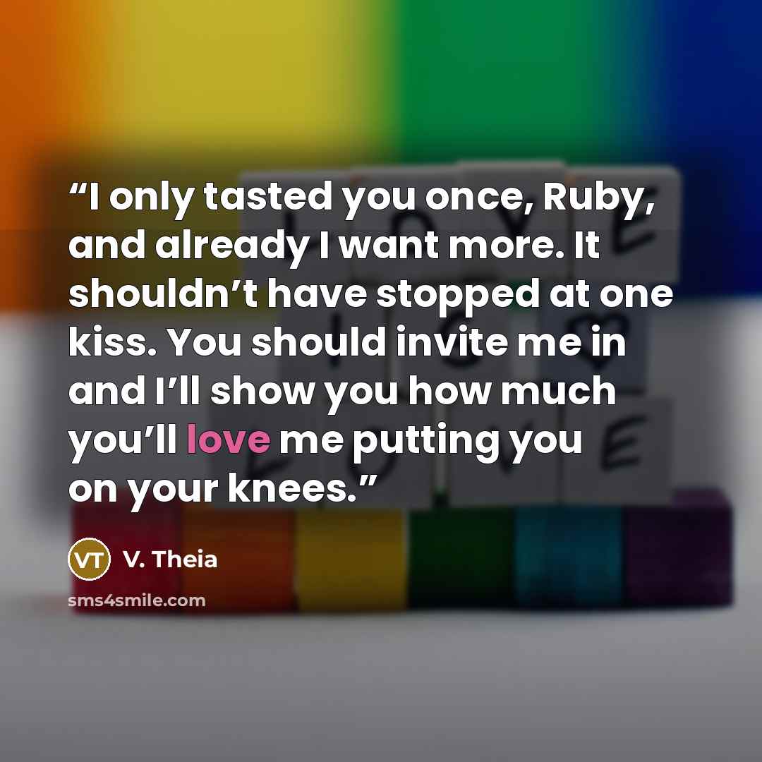 “I only tasted you once, Ruby, and already I want more. It shouldn’t have stopped at one kiss. You should invite me in and I’ll show you how much you’ll love me putting you on your knees.” quote by V. Theia