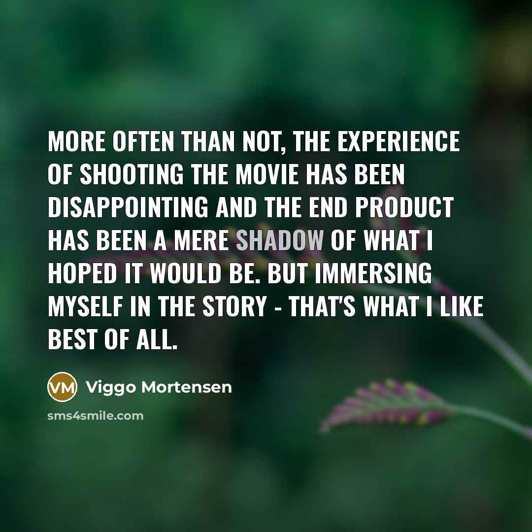 “More often than not, the experience of shooting the movie has been disappointing and the end product has been a mere shadow of what I hoped it would be. But immersing myself in the story - that's what I like best of all.” quote by Viggo Mortensen
