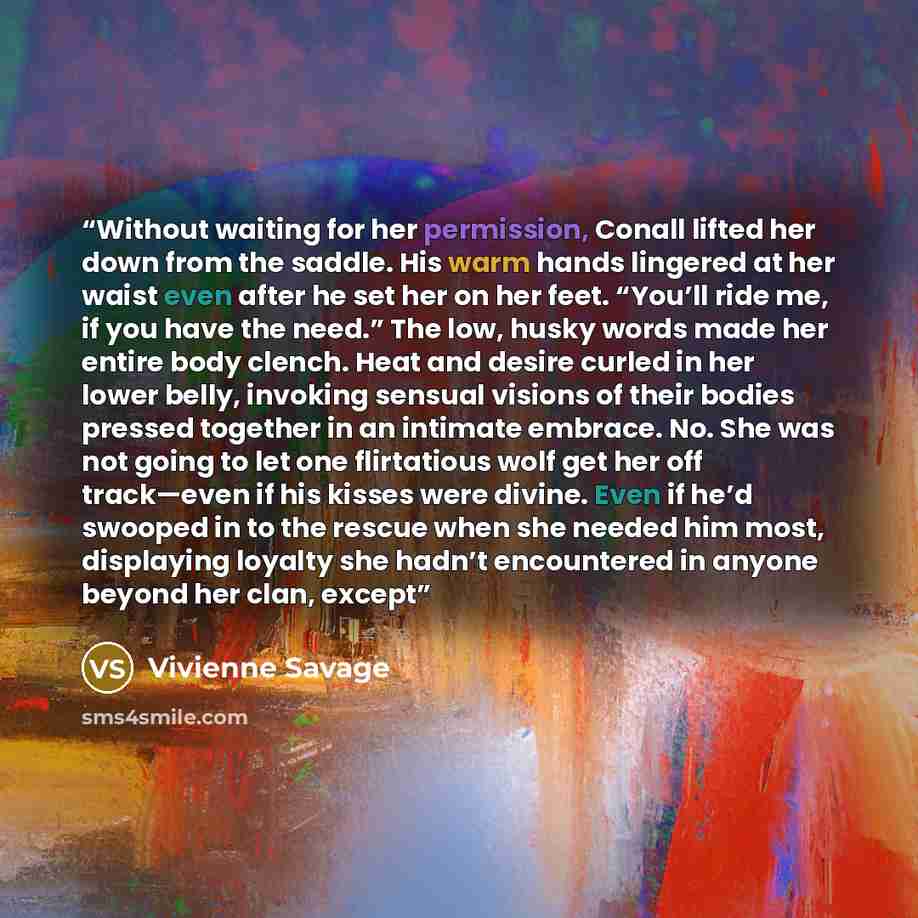 “Without waiting for her permission, Conall lifted her down from the saddle. His warm hands lingered at her waist even after he set her on her feet. “You’ll ride me, if you have the need.” The low, husky words made her entire body clench. Heat and desire curled in her lower belly, invoking sensual…” quote by Vivienne Savage