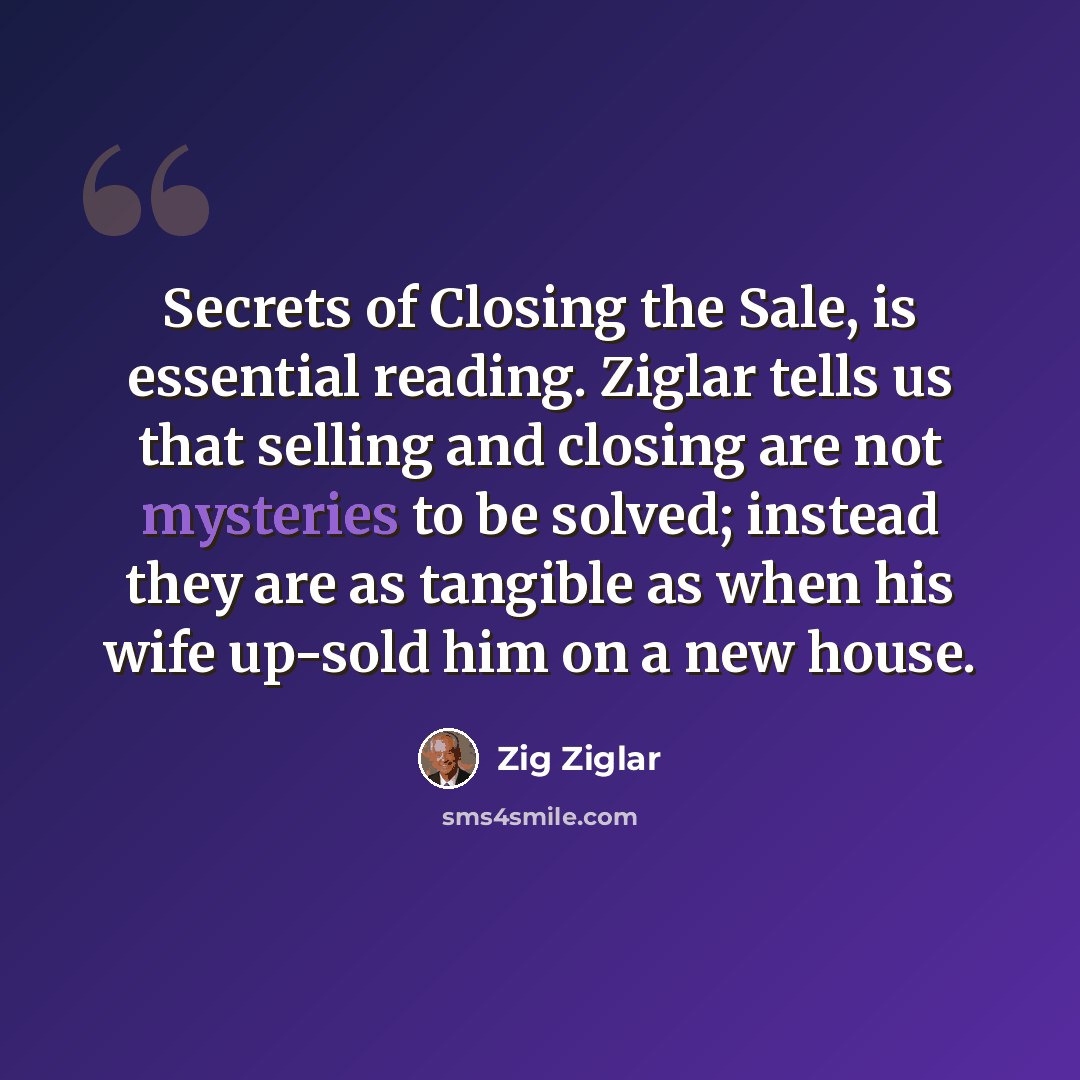 “Secrets of Closing the Sale, is essential reading. Ziglar tells us that selling and closing are not mysteries to be solved; instead they are as tangible as when his wife up-sold him on a new house.” quote by Zig Ziglar