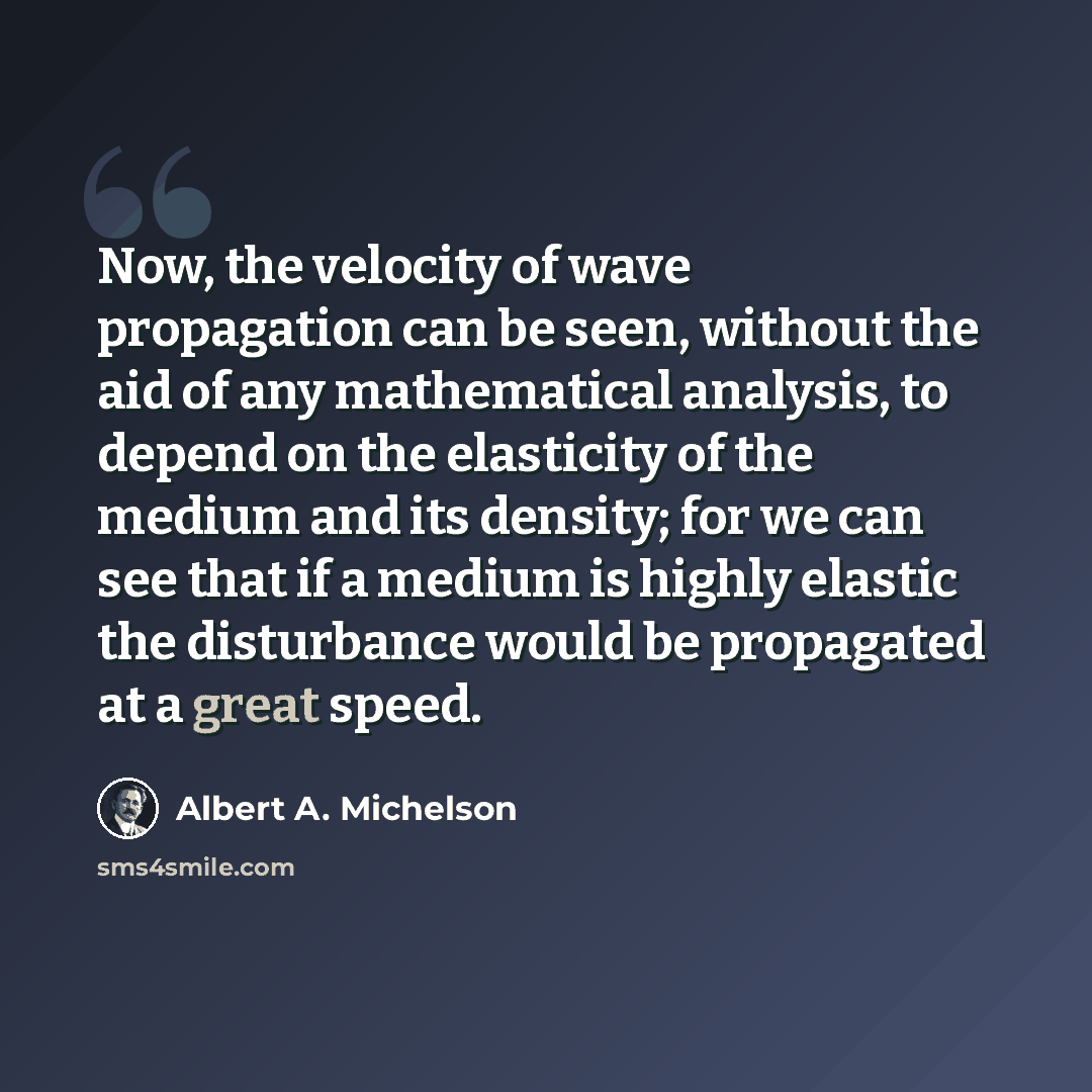 “Now, the velocity of wave propagation can be seen, without the aid of any mathematical analysis, to depend on the elasticity of the medium and its density; for we can see that if a medium is highly elastic the disturbance would be propagated at a great speed.” quote by Albert A. Michelson