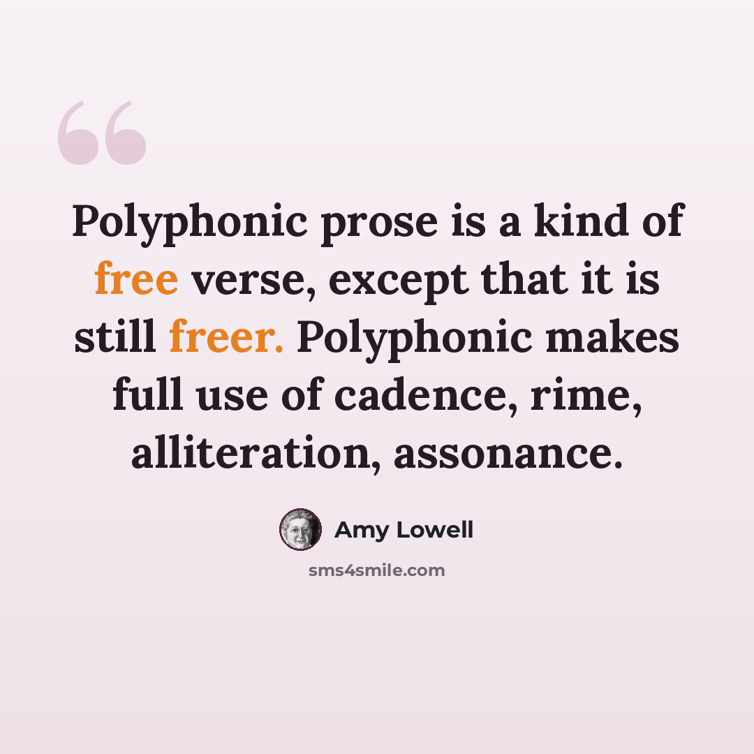 “Polyphonic prose is a kind of free verse, except that it is still freer. Polyphonic makes full use of cadence, rime, alliteration, assonance.” quote by Amy Lowell