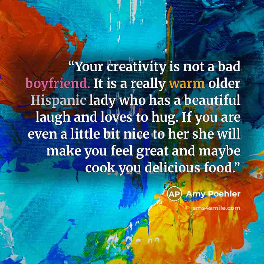 “Your creativity is not a bad boyfriend. It is a really warm older Hispanic lady who has a beautiful laugh and loves to hug. If you are even a little bit nice to her she will make you feel great and maybe cook you delicious food.” quote by Amy Poehler