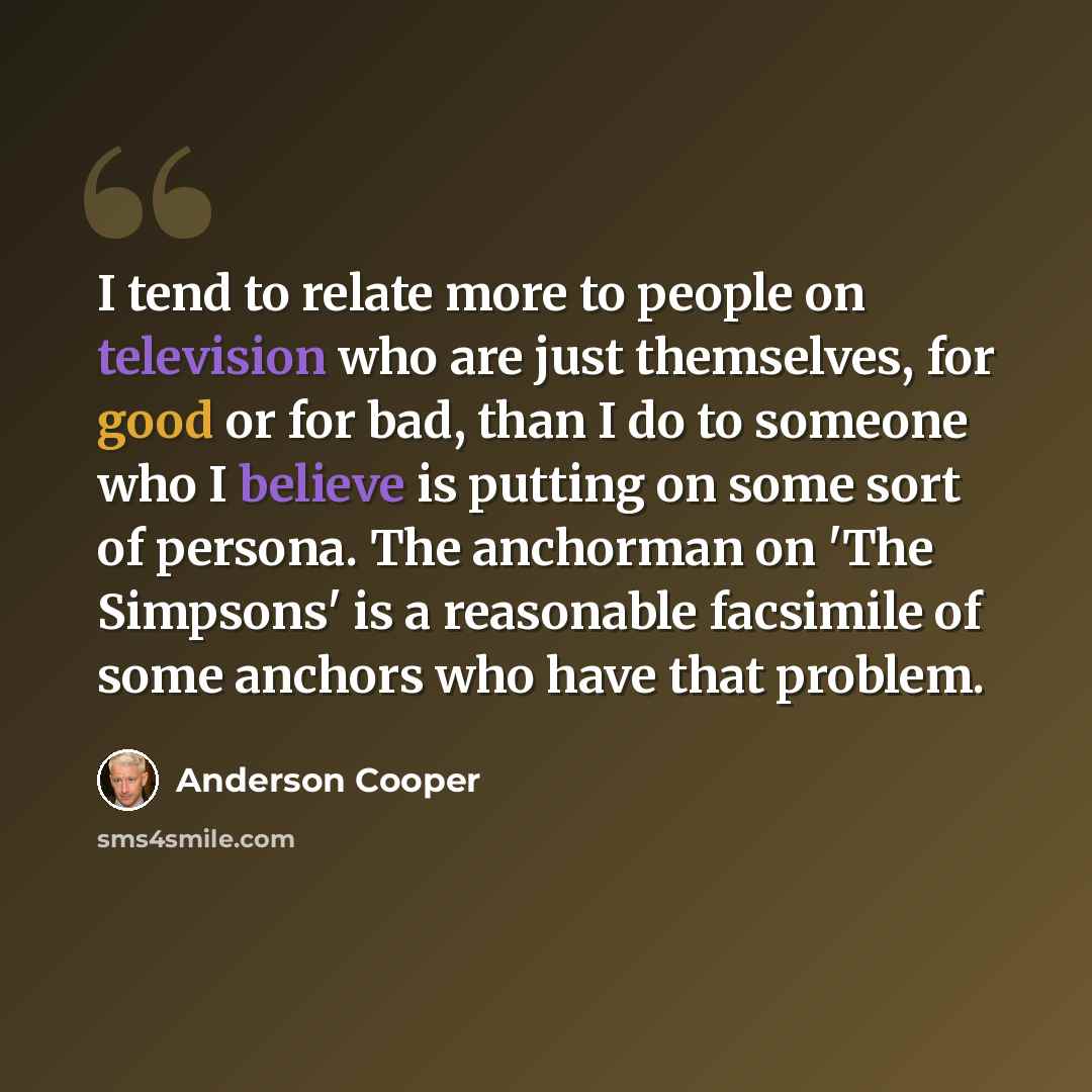 “I tend to relate more to people on television who are just themselves, for good or for bad, than I do to someone who I believe is putting on some sort of persona. The anchorman on 'The Simpsons' is a reasonable facsimile of some anchors who have that problem.” quote by Anderson Cooper