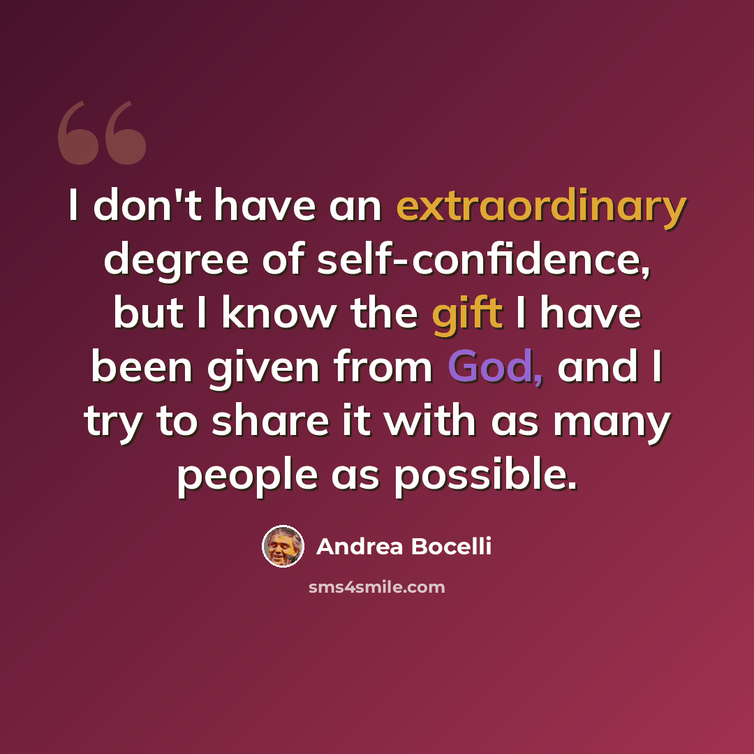 “I don't have an extraordinary degree of self-confidence, but I know the gift I have been given from God, and I try to share it with as many people as possible.” quote by Andrea Bocelli