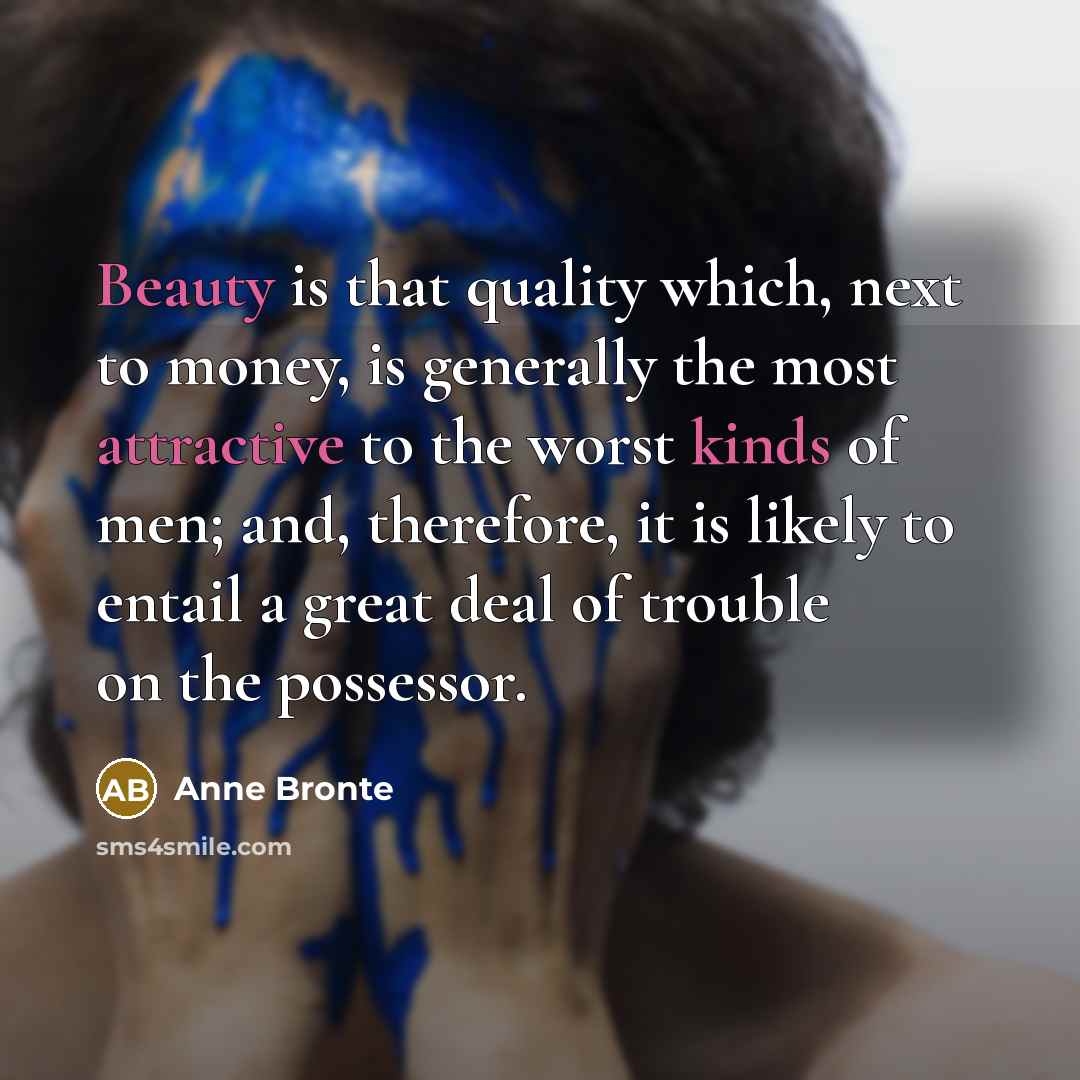 “Beauty is that quality which, next to money, is generally the most attractive to the worst kinds of men; and, therefore, it is likely to entail a great deal of trouble on the possessor.” quote by Anne Bronte