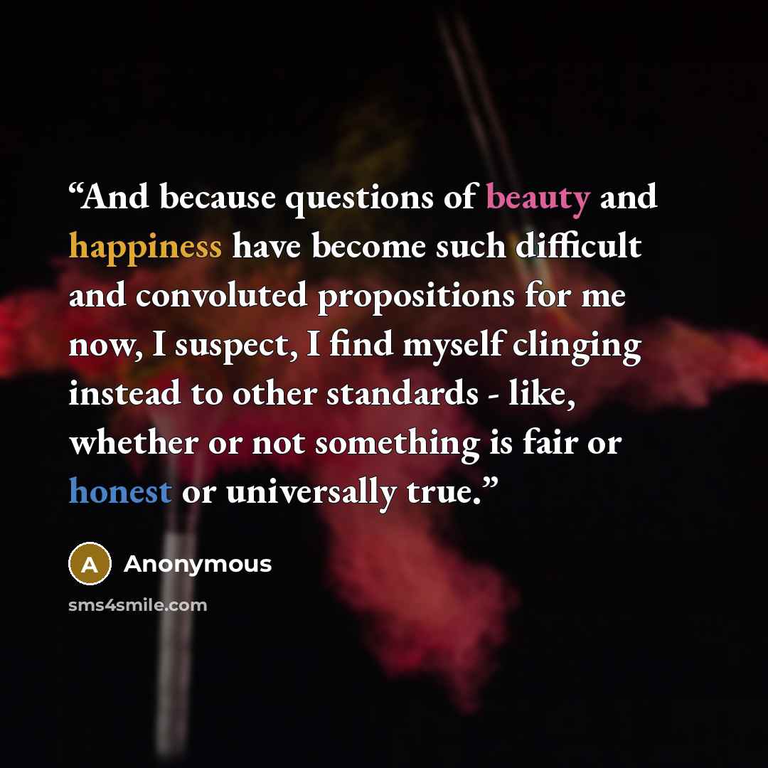 “And because questions of beauty and happiness have become such difficult and convoluted propositions for me now, I suspect, I find myself clinging instead to other standards - like, whether or not something is fair or honest or universally true.” quote by Anonymous
