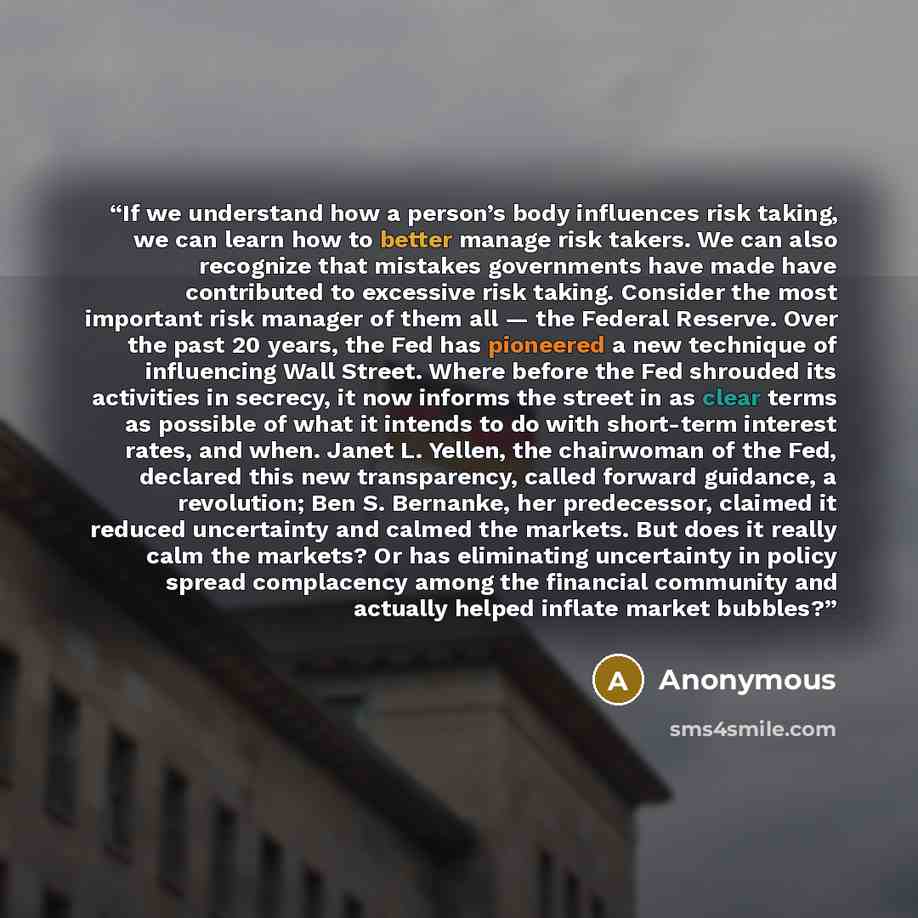 “If we understand how a person’s body influences risk taking, we can learn how to better manage risk takers. We can also recognize that mistakes governments have made have contributed to excessive risk taking. Consider the most important risk manager of them all — the Federal Reserve. Over the past…” quote by Anonymous