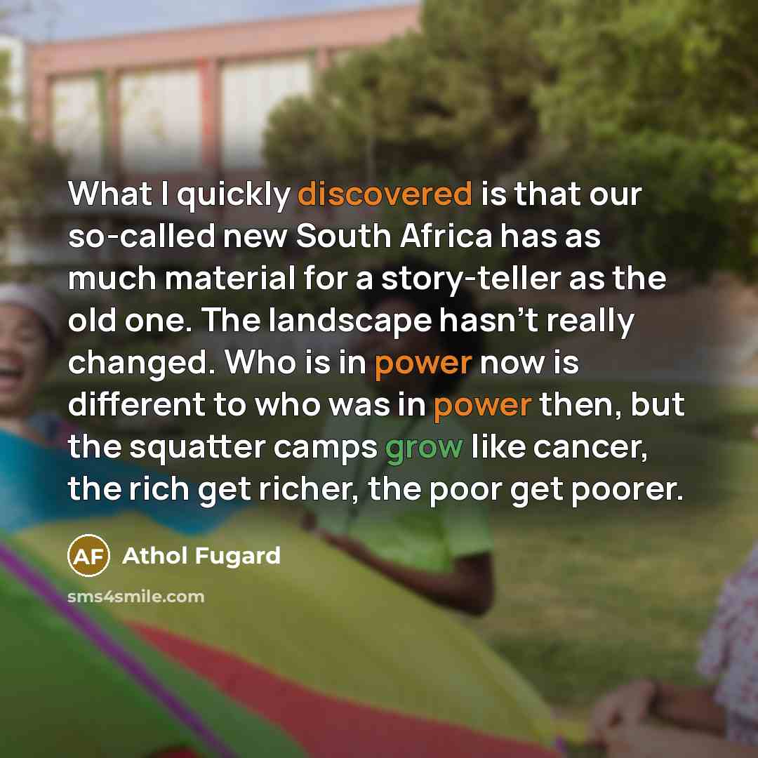 “What I quickly discovered is that our so-called new South Africa has as much material for a story-teller as the old one. The landscape hasn't really changed. Who is in power now is different to who was in power then, but the squatter camps grow like cancer, the rich get richer, the poor get poorer.” quote by Athol Fugard