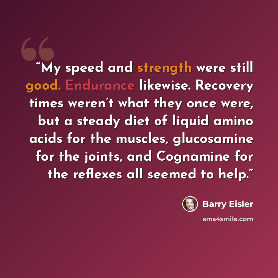 “My speed and strength were still good. Endurance likewise. Recovery times weren’t what they once were, but a steady diet of liquid amino acids for the muscles, glucosamine for the joints, and Cognamine for the reflexes all seemed to help.” quote by Barry Eisler