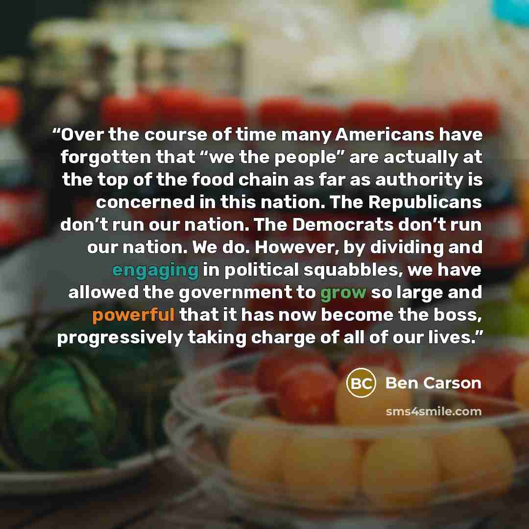 “Over the course of time many Americans have forgotten that “we the people” are actually at the top of the food chain as far as authority is concerned in this nation. The Republicans don’t run our nation. The Democrats don’t run our nation. We do. However, by dividing and engaging in political…” quote by Ben Carson
