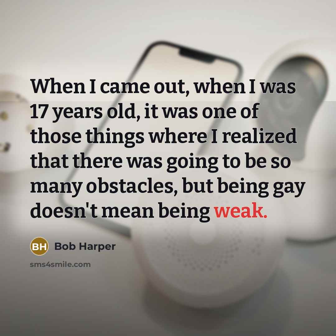 “When I came out, when I was 17 years old, it was one of those things where I realized that there was going to be so many obstacles, but being gay doesn't mean being weak.” quote by Bob Harper