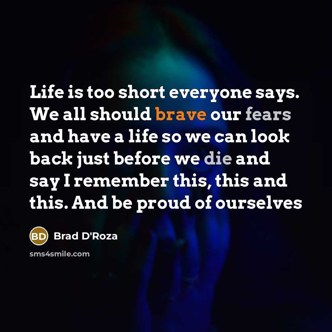 “Life is too short everyone says. We all should brave our fears and have a life so we can look back just before we die and say I remember this, this and this. And be proud of ourselves” quote by Brad D'Roza