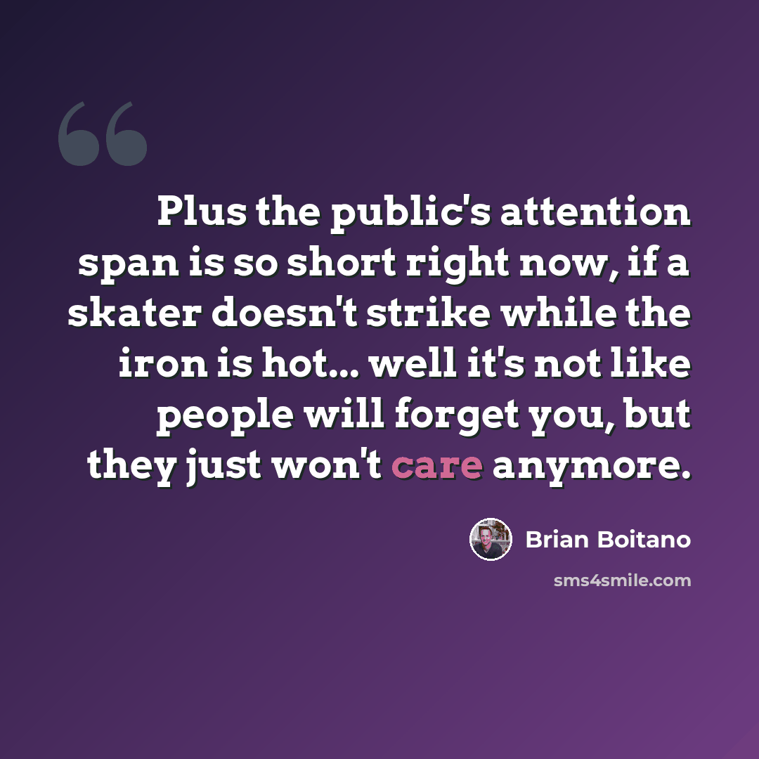 “Plus the public's attention span is so short right now, if a skater doesn't strike while the iron is hot... well it's not like people will forget you, but they just won't care anymore.” quote by Brian Boitano