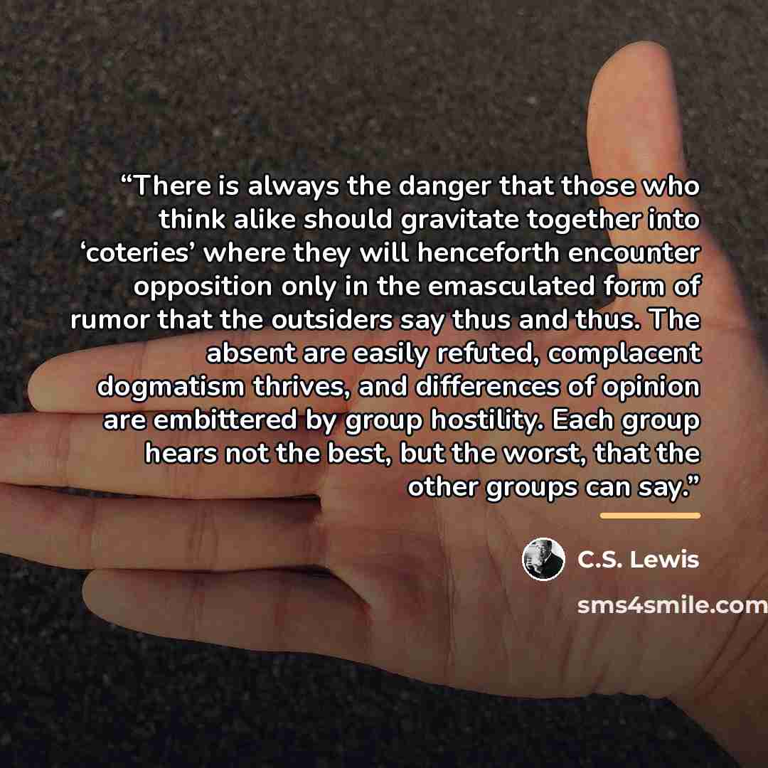 “There is always the danger that those who think alike should gravitate together into ‘coteries’ where they will henceforth encounter opposition only in the emasculated form of rumor that the outsiders say thus and thus. The absent are easily refuted, complacent dogmatism thrives, and differences…” quote by C.S. Lewis