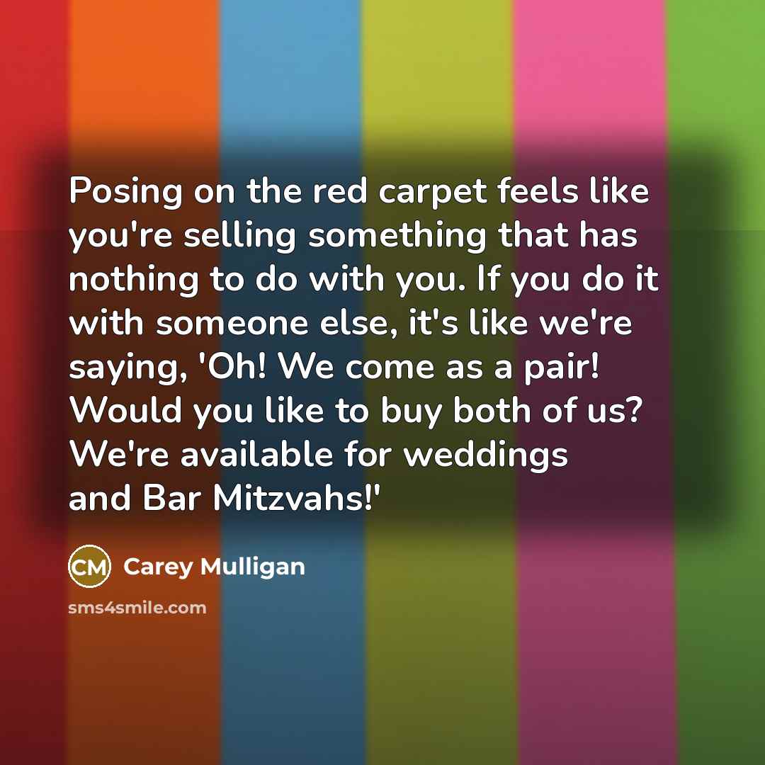 “Posing on the red carpet feels like you're selling something that has nothing to do with you. If you do it with someone else, it's like we're saying, 'Oh! We come as a pair! Would you like to buy both of us? We're available for weddings and Bar Mitzvahs!'” quote by Carey Mulligan