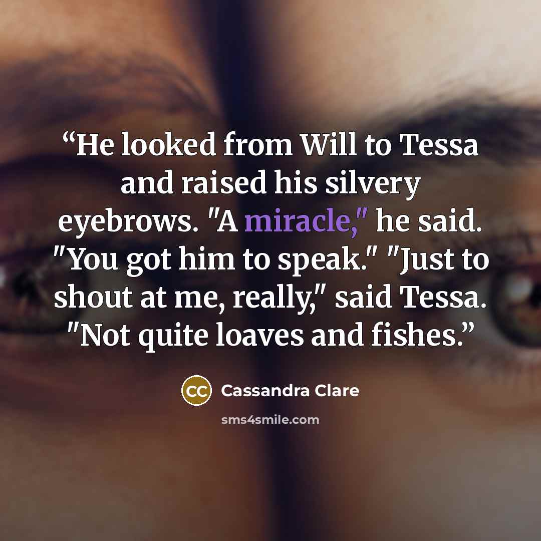 “He looked from Will to Tessa and raised his silvery eyebrows. "A miracle," he said. "You got him to speak." "Just to shout at me, really," said Tessa. "Not quite loaves and fishes.” quote by Cassandra Clare