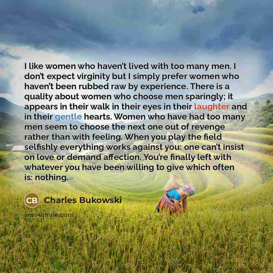 “I like women who haven’t lived with too many men. I don’t expect virginity but I simply prefer women who haven’t been rubbed raw by experience. There is a quality about women who choose men sparingly; it appears in their walk in their eyes in their laughter and in their gentle hearts. Women who…” quote by Charles Bukowski