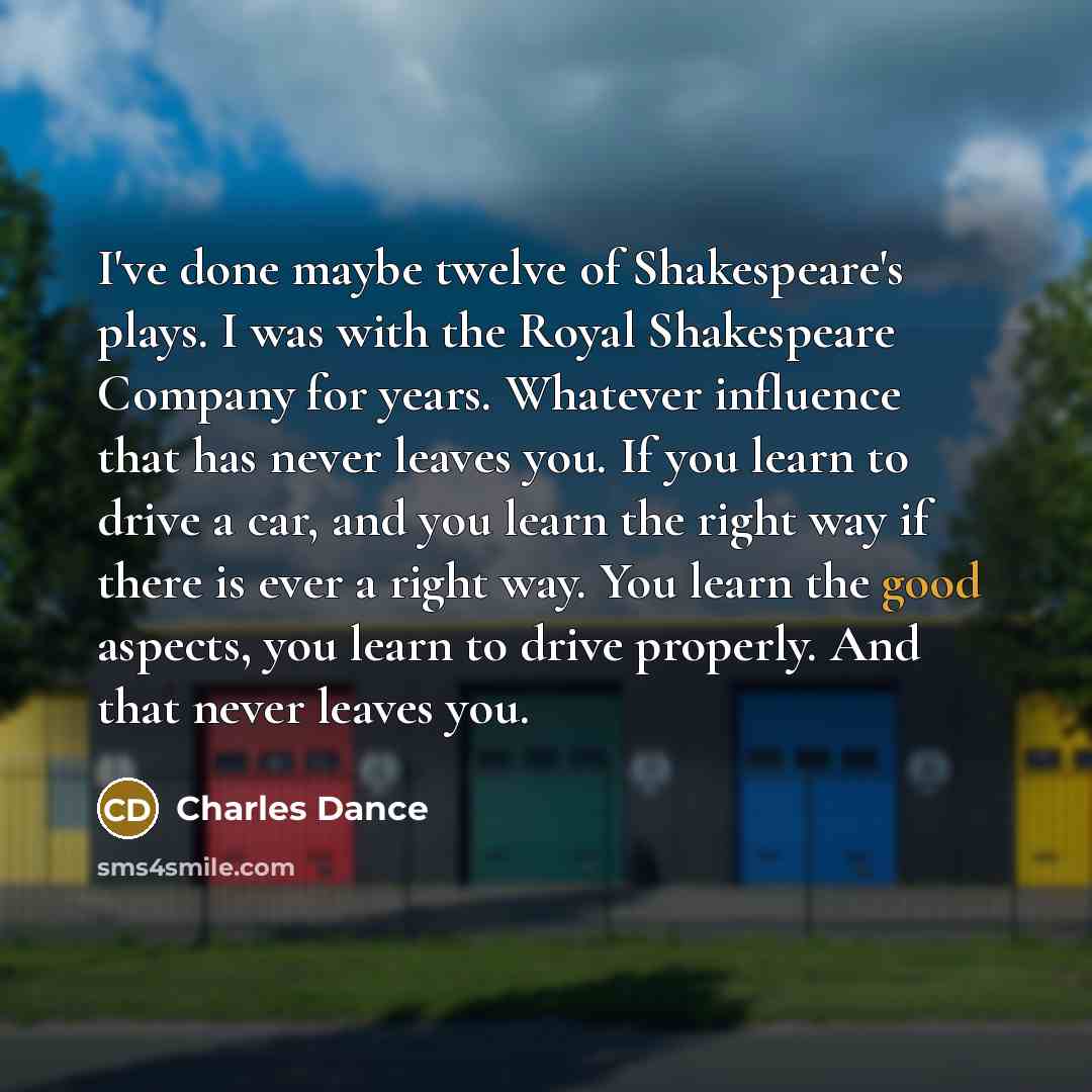 “I've done maybe twelve of Shakespeare's plays. I was with the Royal Shakespeare Company for years. Whatever influence that has never leaves you. If you learn to drive a car, and you learn the right way if there is ever a right way. You learn the good aspects, you learn to drive properly. And that…” quote by Charles Dance