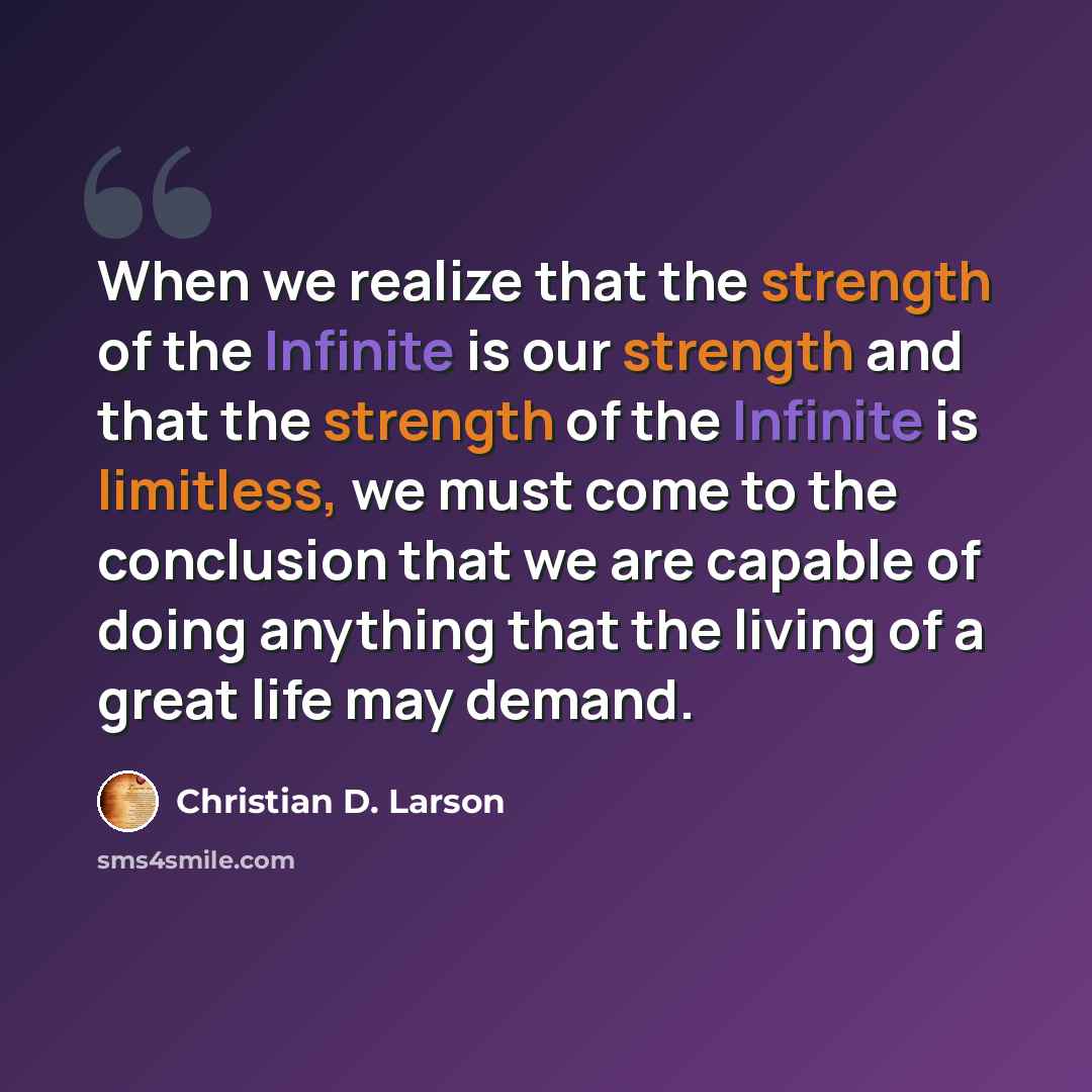 “When we realize that the strength of the Infinite is our strength and that the strength of the Infinite is limitless, we must come to the conclusion that we are capable of doing anything that the living of a great life may demand.” quote by Christian D. Larson
