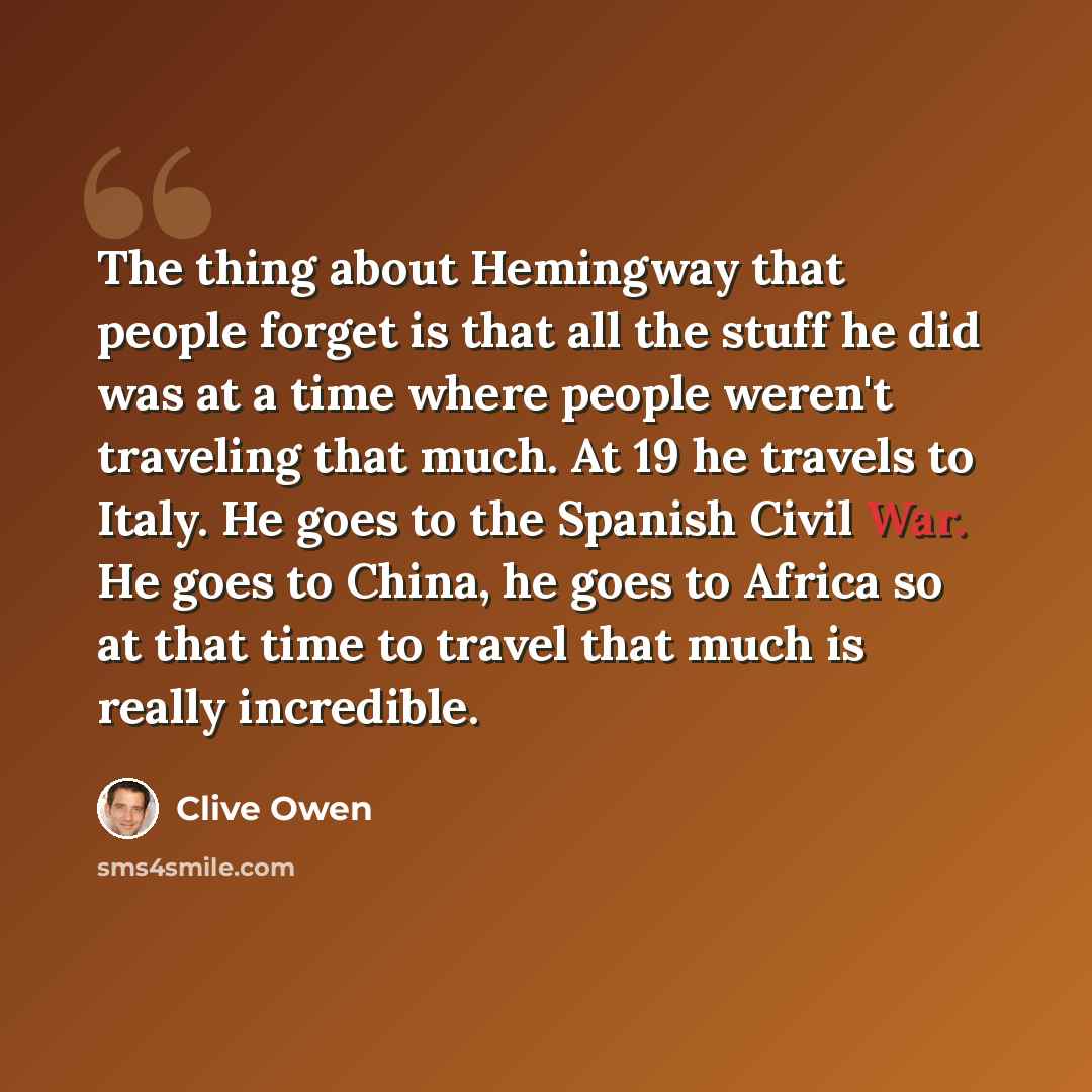“The thing about Hemingway that people forget is that all the stuff he did was at a time where people weren't traveling that much. At 19 he travels to Italy. He goes to the Spanish Civil War. He goes to China, he goes to Africa so at that time to travel that much is really incredible.” quote by Clive Owen