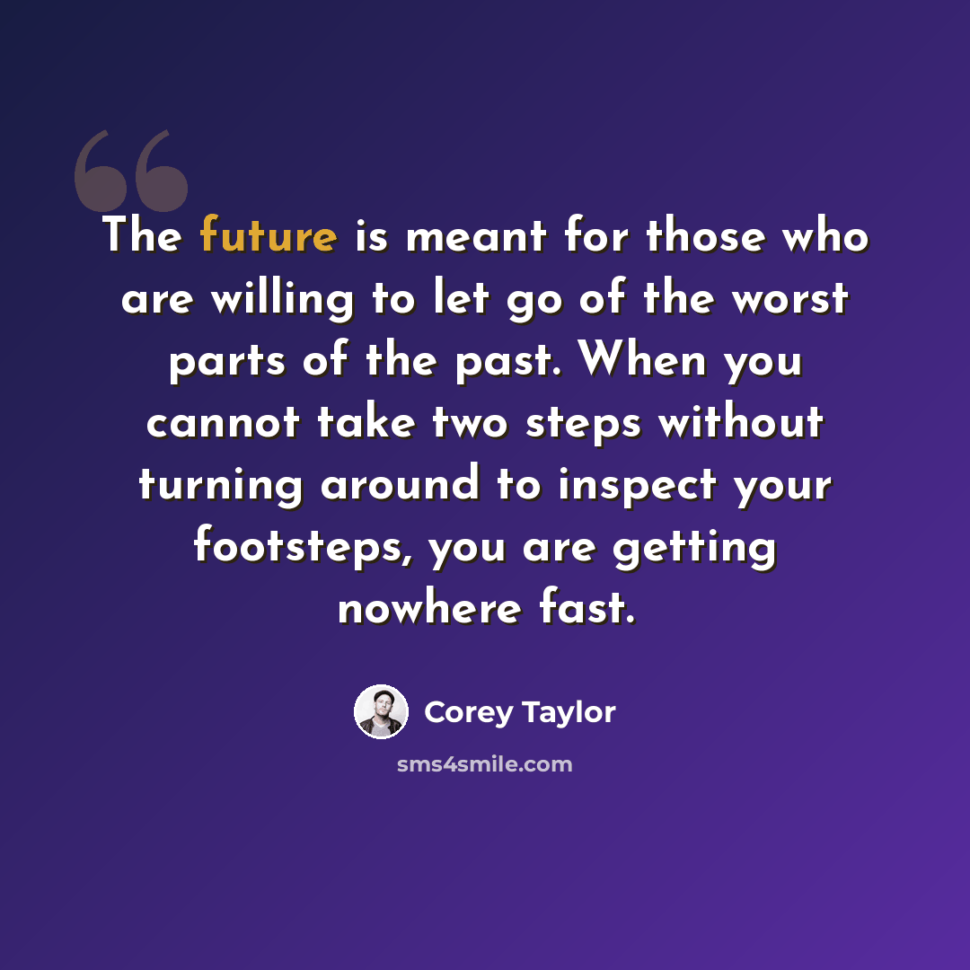 “The future is meant for those who are willing to let go of the worst parts of the past. When you cannot take two steps without turning around to inspect your footsteps, you are getting nowhere fast.” quote by Corey Taylor