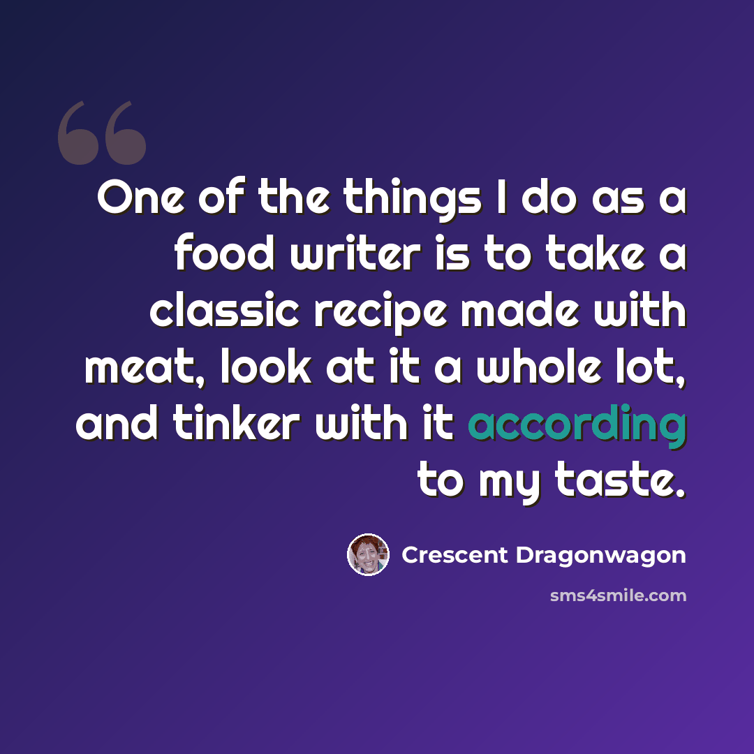 “One of the things I do as a food writer is to take a classic recipe made with meat, look at it a whole lot, and tinker with it according to my taste.” quote by Crescent Dragonwagon