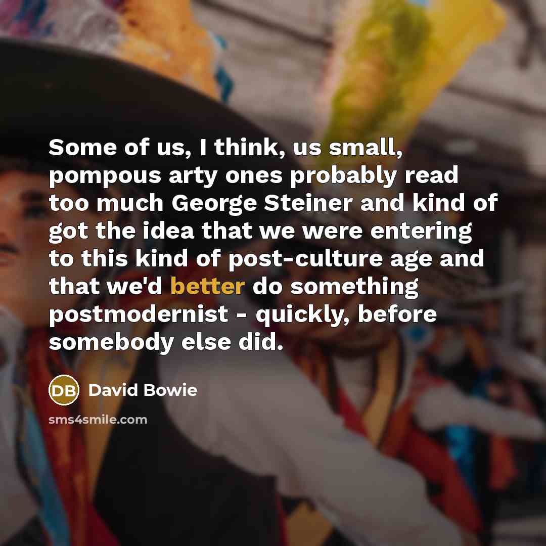 “Some of us, I think, us small, pompous arty ones probably read too much George Steiner and kind of got the idea that we were entering to this kind of post-culture age and that we'd better do something postmodernist - quickly, before somebody else did.” quote by David Bowie