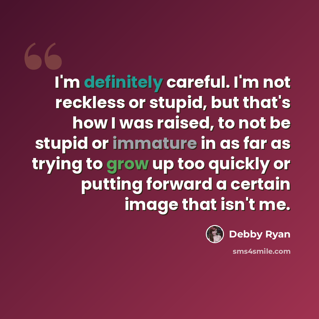 “I'm definitely careful. I'm not reckless or stupid, but that's how I was raised, to not be stupid or immature in as far as trying to grow up too quickly or putting forward a certain image that isn't me.” quote by Debby Ryan