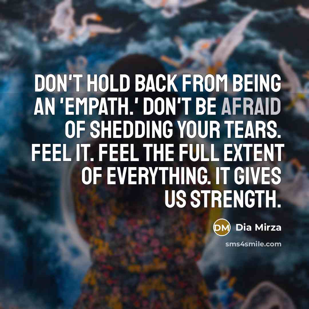 “Don't hold back from being an 'empath.' Don't be afraid of shedding your tears. Feel it. Feel the full extent of everything. It gives us strength.” quote by Dia Mirza
