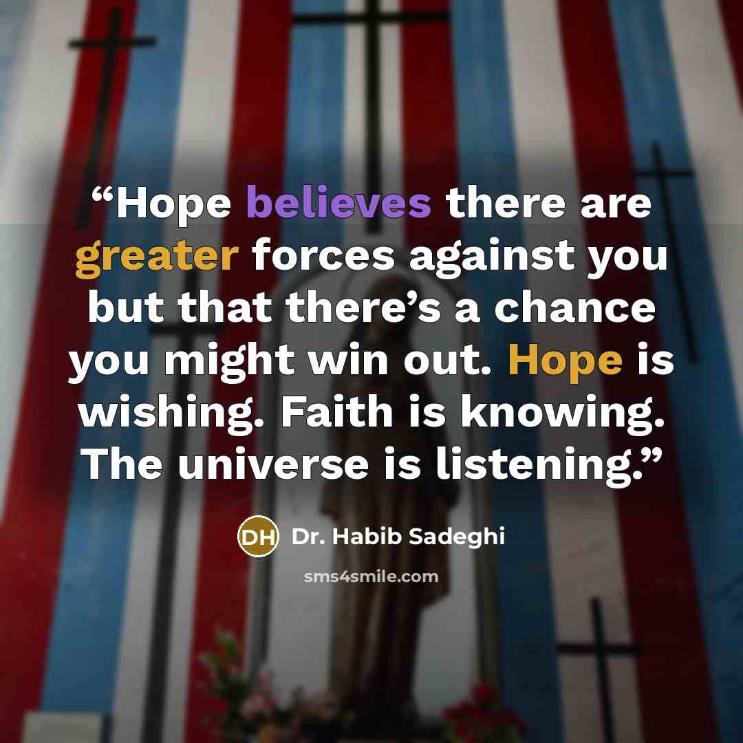 “Hope believes there are greater forces against you but that there’s a chance you might win out. Hope is wishing. Faith is knowing. The universe is listening.” quote by Dr. Habib Sadeghi