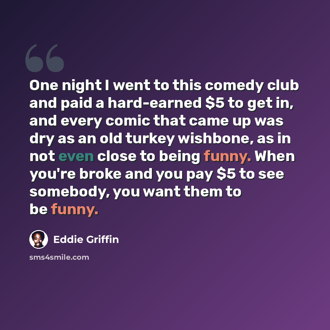 “One night I went to this comedy club and paid a hard-earned $5 to get in, and every comic that came up was dry as an old turkey wishbone, as in not even close to being funny. When you're broke and you pay $5 to see somebody, you want them to be funny.” quote by Eddie Griffin