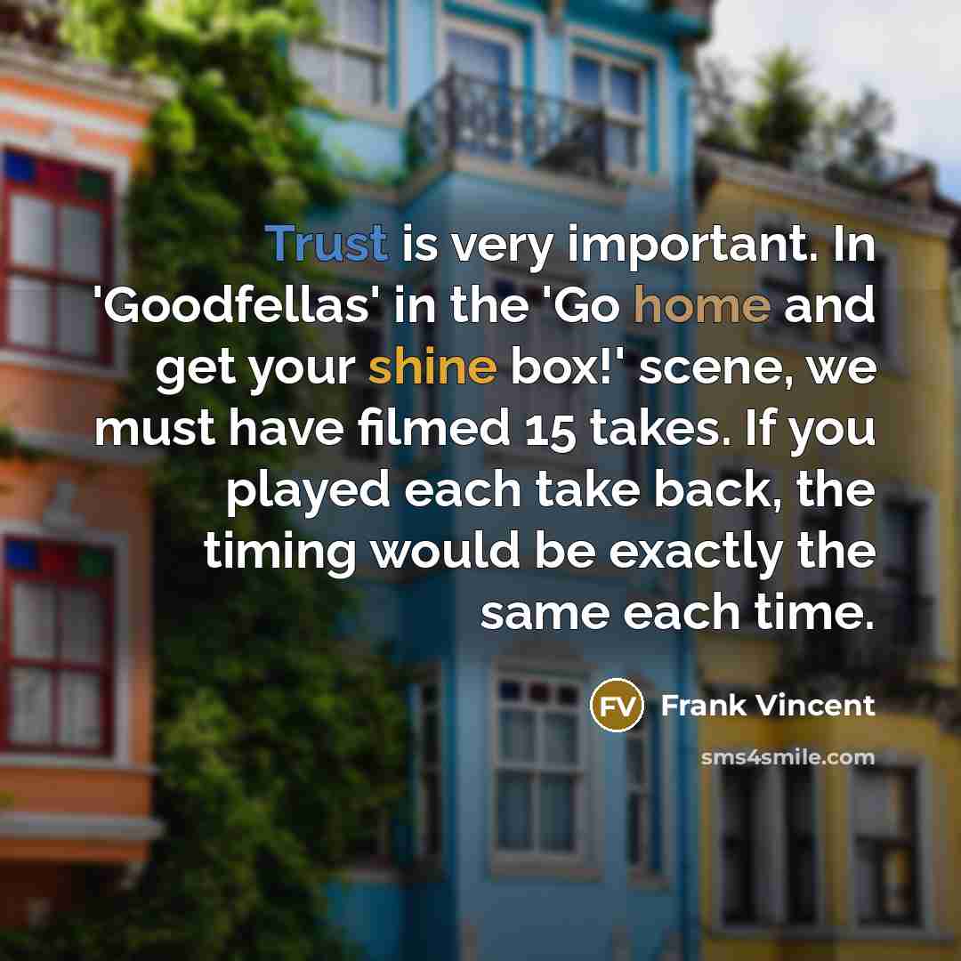 “Trust is very important. In 'Goodfellas' in the 'Go home and get your shine box!' scene, we must have filmed 15 takes. If you played each take back, the timing would be exactly the same each time.” quote by Frank Vincent