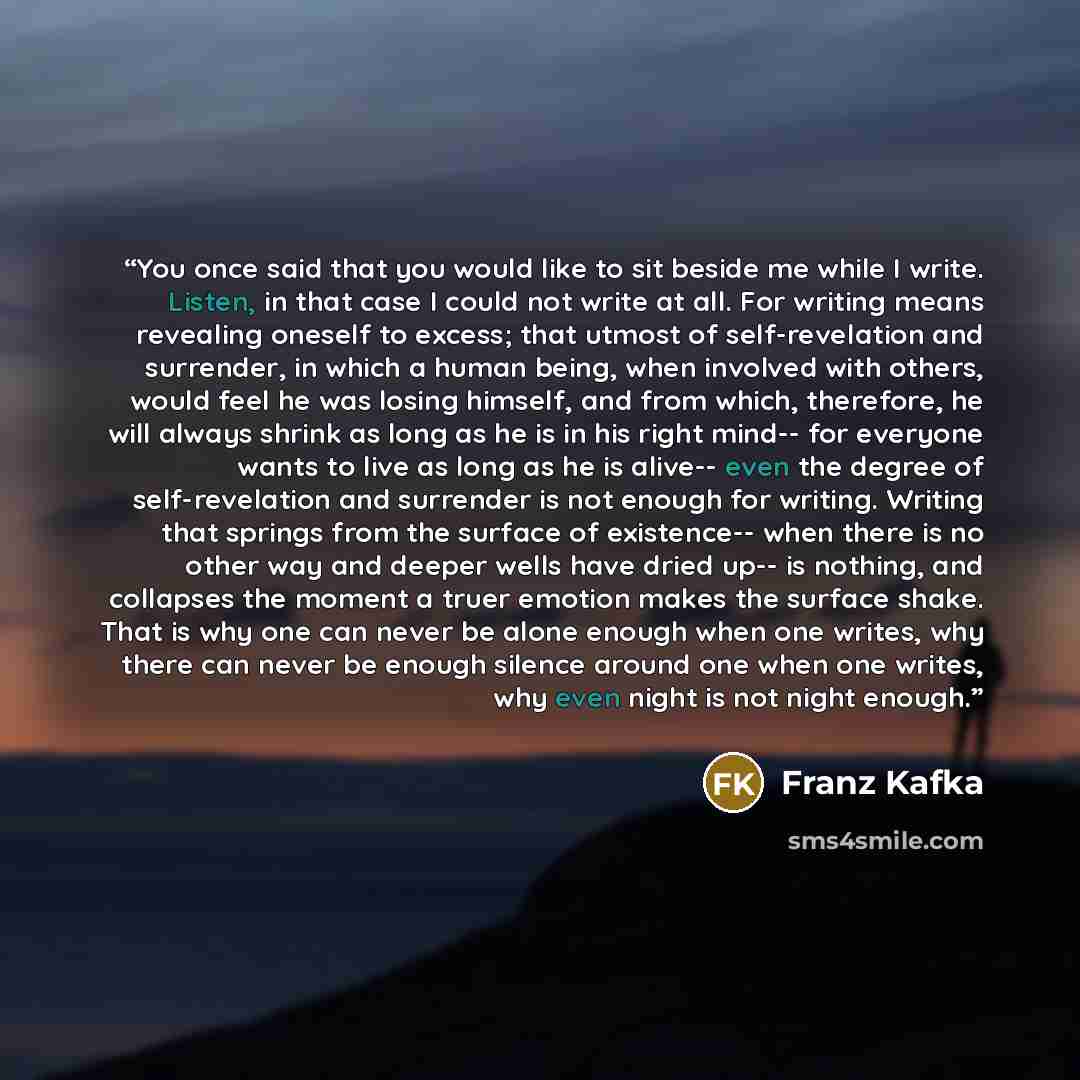 “You once said that you would like to sit beside me while I write. Listen, in that case I could not write at all. For writing means revealing oneself to excess; that utmost of self-revelation and surrender, in which a human being, when involved with others, would feel he was losing himself, and…” quote by Franz Kafka