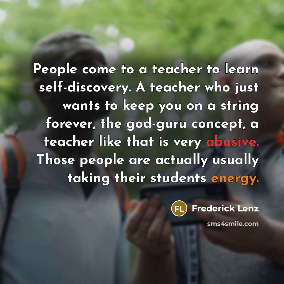 “People come to a teacher to learn self-discovery. A teacher who just wants to keep you on a string forever, the god-guru concept, a teacher like that is very abusive. Those people are actually usually taking their students energy.” quote by Frederick Lenz
