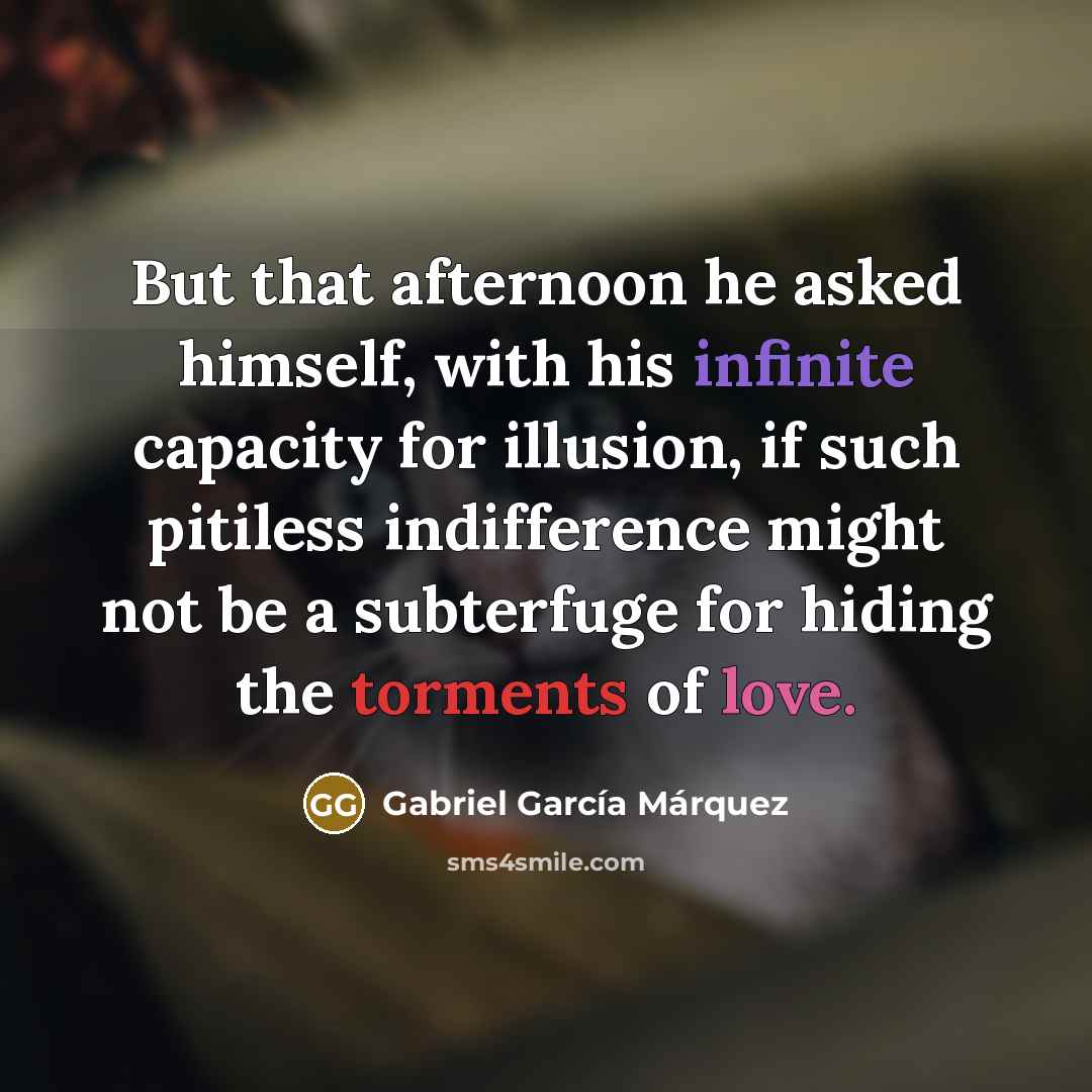 “But that afternoon he asked himself, with his infinite capacity for illusion, if such pitiless indifference might not be a subterfuge for hiding the torments of love.” quote by Gabriel Garcia Marquez