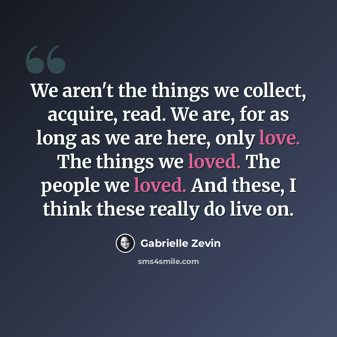 “We aren't the things we collect, acquire, read. We are, for as long as we are here, only love. The things we loved. The people we loved. And these, I think these really do live on.” quote by Gabrielle Zevin