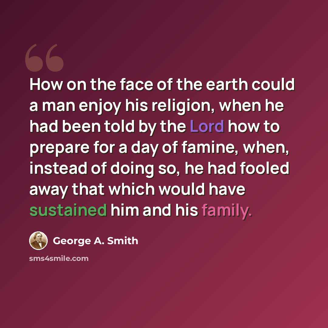 “How on the face of the earth could a man enjoy his religion, when he had been told by the Lord how to prepare for a day of famine, when, instead of doing so, he had fooled away that which would have sustained him and his family.” quote by George A. Smith