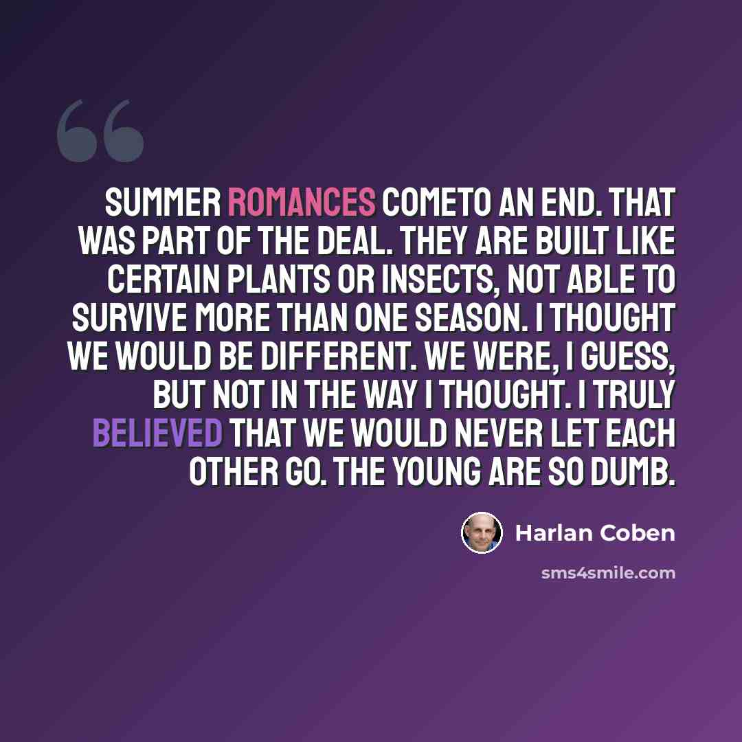 “Summer romances cometo an end. That was part of the deal. They are built like certain plants or insects, not able to survive more than one season. I thought we would be different. We were, I guess, but not in the way I thought. I truly believed that we would never let each other go. The young are…” quote by Harlan Coben