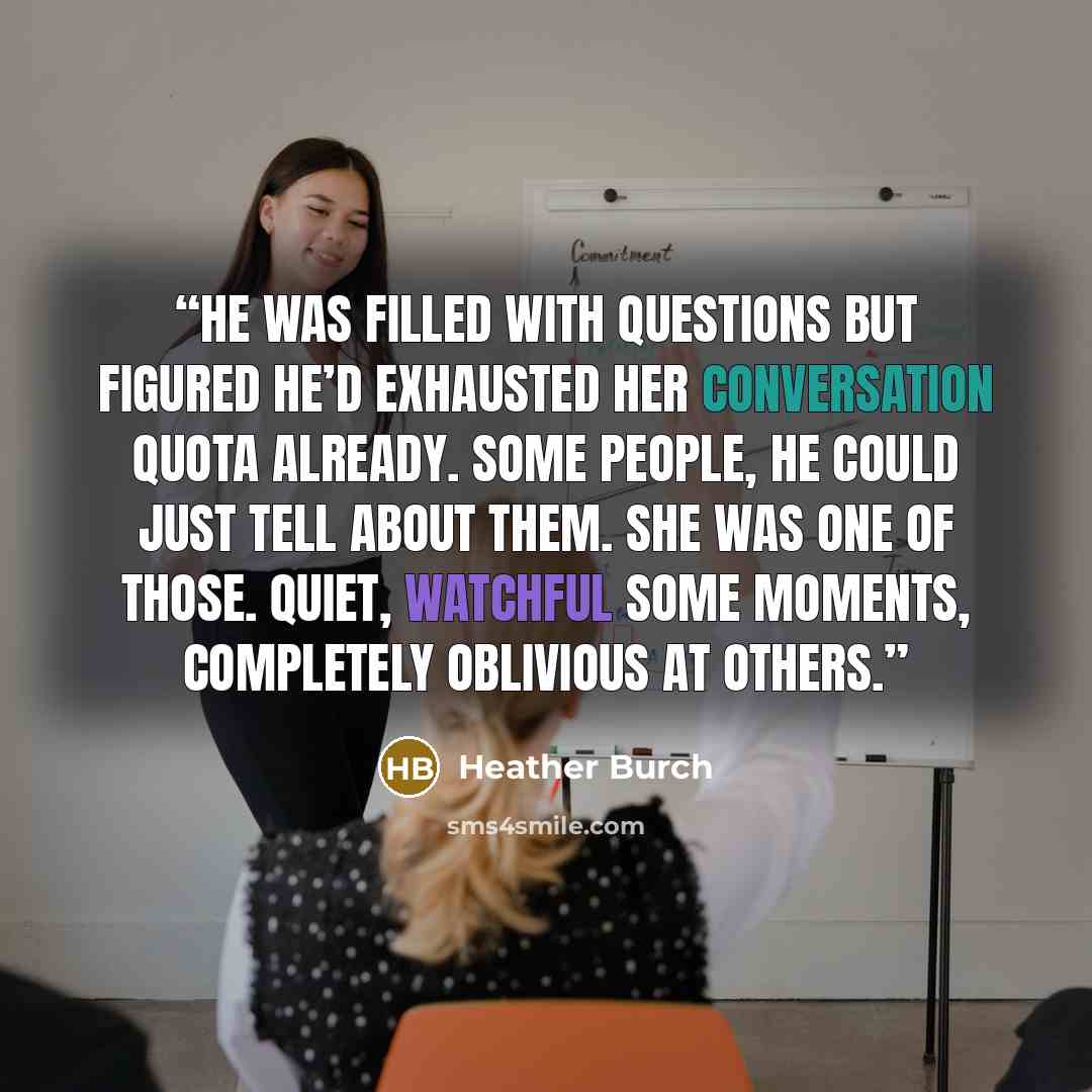“He was filled with questions but figured he’d exhausted her conversation quota already. Some people, he could just tell about them. She was one of those. Quiet, watchful some moments, completely oblivious at others.” quote by Heather Burch