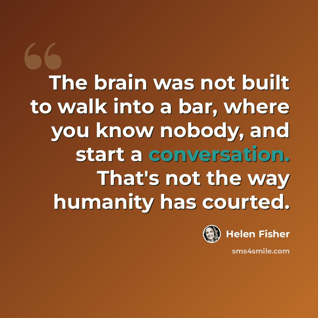 “The brain was not built to walk into a bar, where you know nobody, and start a conversation. That's not the way humanity has courted.” quote by Helen Fisher