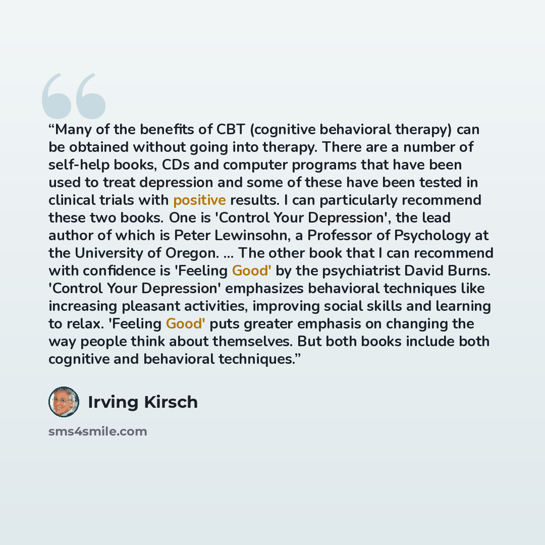 “Many of the benefits of CBT (cognitive behavioral therapy) can be obtained without going into therapy. There are a number of self-help books, CDs and computer programs that have been used to treat depression and some of these have been tested in clinical trials with positive results. I can…” quote by Irving Kirsch