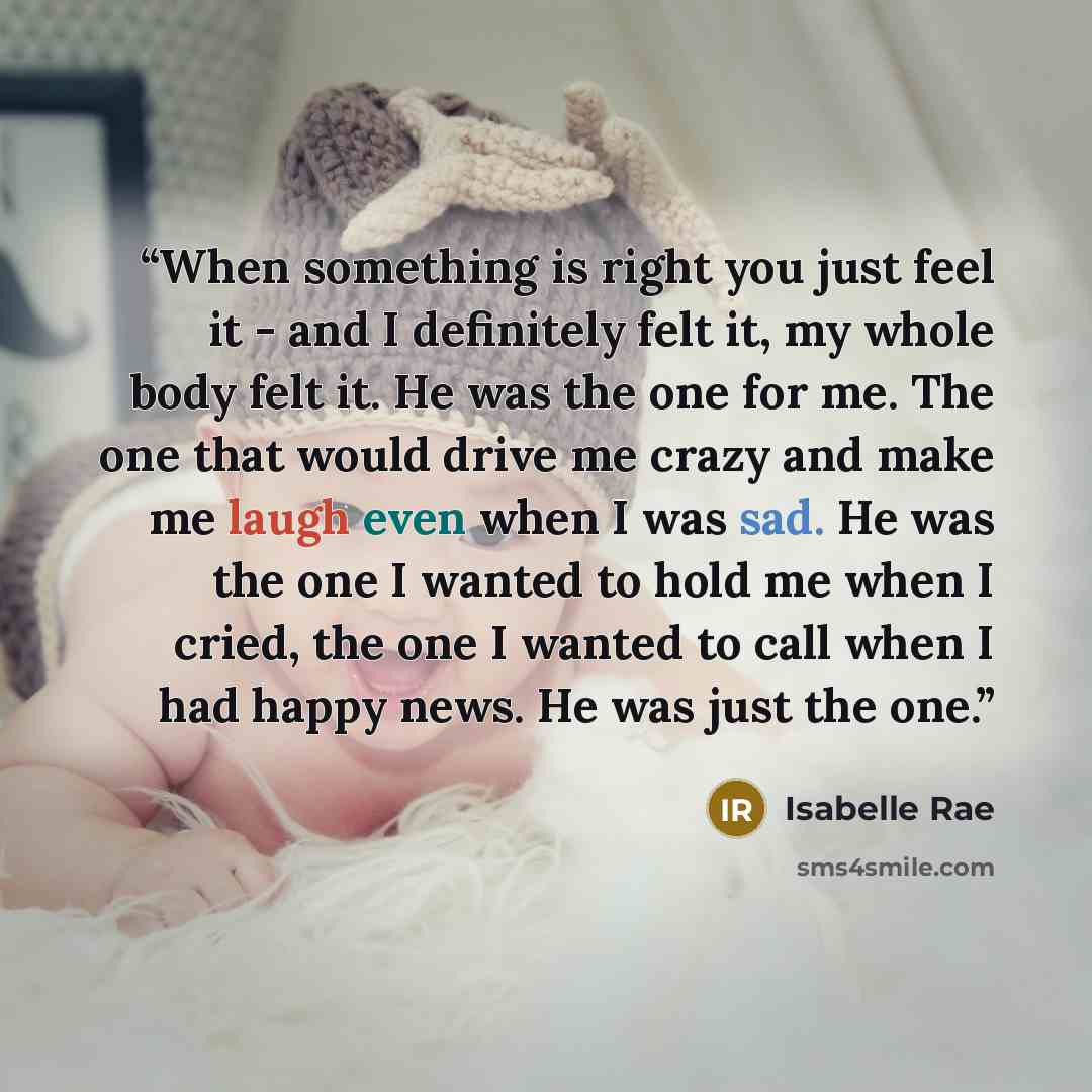 “When something is right you just feel it - and I definitely felt it, my whole body felt it. He was the one for me. The one that would drive me crazy and make me laugh even when I was sad. He was the one I wanted to hold me when I cried, the one I wanted to call when I had happy news. He was just…” quote by Isabelle Rae