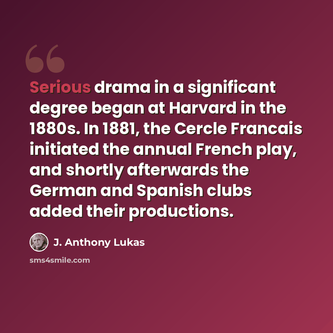 “Serious drama in a significant degree began at Harvard in the 1880s. In 1881, the Cercle Francais initiated the annual French play, and shortly afterwards the German and Spanish clubs added their productions.” quote by J. Anthony Lukas