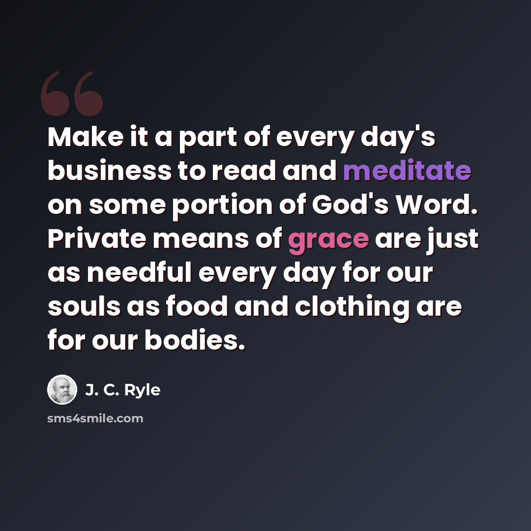 “Make it a part of every day's business to read and meditate on some portion of God's Word. Private means of grace are just as needful every day for our souls as food and clothing are for our bodies.” quote by J. C. Ryle