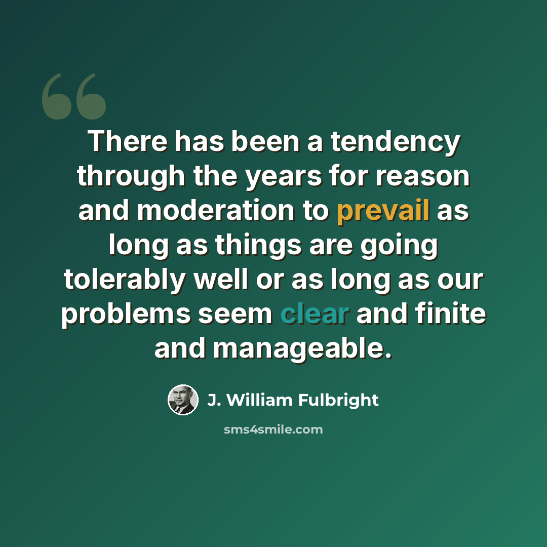 “There has been a tendency through the years for reason and moderation to prevail as long as things are going tolerably well or as long as our problems seem clear and finite and manageable.” quote by J. William Fulbright